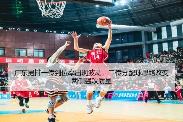 广东男排一传到位率出现波动，二传分配球思路改变两侧强攻质量