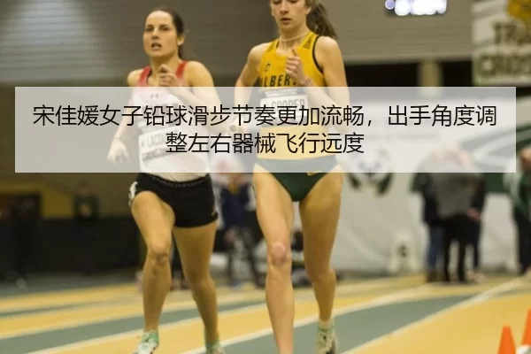 宋佳媛女子铅球滑步节奏更加流畅，出手角度调整左右器械飞行远度